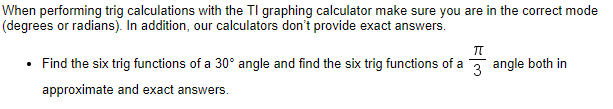 When performing trig calculations with the TI graphing calculator make sure you are in the correct mode
(degrees or radians). In addition, our calculators don't provide exact answers.
Find the six trig functions of a 30° angle and find the six trig functions of a 3 angle both in
approximate and exact answers.
