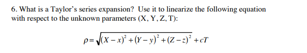 6. What is a Taylor's series expansion? Use it to linearize the following equation
with respect to the unknown parameters (X, Y, Z, T):
p= (x – x)² +(Y – y)* + (Z – 2)² +cT
