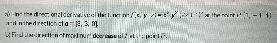 a) Find the directional derivative of the function f(x, y, z)= x y (2z+1) at the point P:(1, - 1, 1)
and in the direction of a = [3, 3, 0].
b) Find the direction of maximum decrease of f at the point P.
