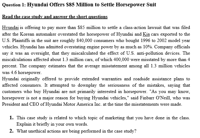 Question 1: Hyundai Offers $85 Million to Settle Horsepower Suit
Read the case study and answer the short questions
Hyundai is offering to pay more than $85 million to settle a class-action lawsuit that was filed
after the Korean automaker overstated the horsepower of Hyundai and Kia cars exported to the
U.S. Plaintiffs in the suit are roughly 840,000 consumers who bought 1996 to 2002 model year
vehicles. Hyundai has admitted overstating engine power by as much as 10%. Company officials
say it was an oversight, that they miscalculated the effect of U.S. anti-pollution devices. The
miscalculations affected about 1.3 million cars, of which 400,000 were misstated by more than 4
percent. The company estimates that the average misstatement among all 1.3 million vehicles
was 4.6 horsepower.
Hyundai originally offered to provide extended warranties and roadside assistance plans to
affected consumers. It attempted to downplay the seriousness of the mistakes, saying that
customers who buy Hyundai are not primarily interested in horsepower. "As you may know,
horsepower is not a major reason for buying Hyundai vehicles," said Finbarr O'Neill, who was
President and CEO of Hyundai Motor America Inc. at the time the misstatements were made.
1. This case study is related to which topic of marketing that you have done in the class.
Explain it briefly in your own words.
2. What unethical actions are being performed in the case study?
