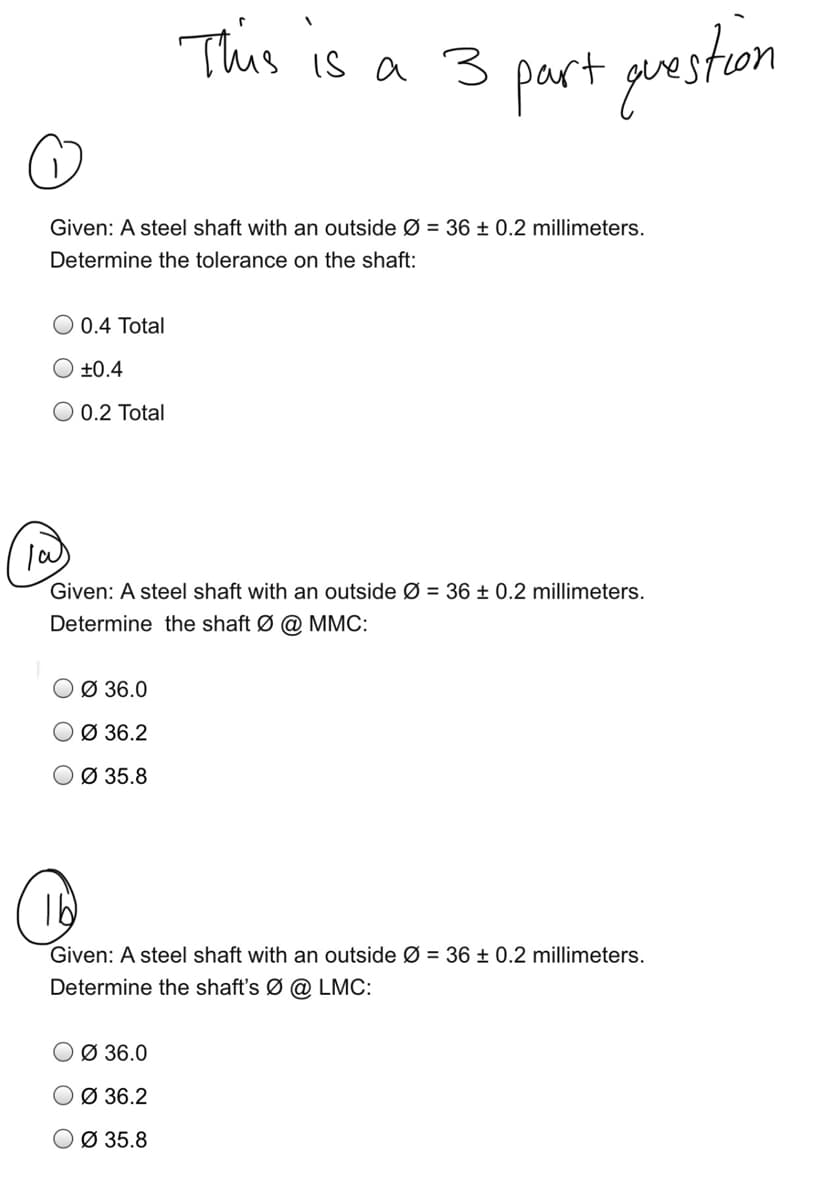 This is a 3 part guestion
Given: A steel shaft with an outside Ø = 36 ± 0.2 millimeters.
Determine the tolerance on the shaft:
O 0.4 Total
O ±0.4
O 0.2 Total
Given: A steel shaft with an outside Ø = 36 ± 0.2 millimeters.
Determine the shaft Ø @ MMC:
O Ø 36.0
O Ø 36.2
O Ø 35.8
Given: A steel shaft with an outside Ø = 36 ± 0.2 millimeters.
Determine the shaft's Ø @ LMC:
O Ø 36.0
O Ø 36.2
O Ø 35.8
