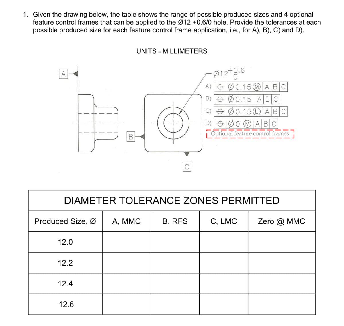 1. Given the drawing below, the table shows the range of possible produced sizes and 4 optional
feature control frames that can be applied to the Ø12 +0.6/0 hole. Provide the tolerances at each
possible produced size for each feature control frame application, i.e., for A), B), C) and D).
UNITS = MILLIMETERS
Ø12+0.6
A) eØ0.15 M ABC
A
B) OØ0.15 |ABC
C) +Ø0.15OABC
D) OØ0 (MABC
B-
Optional feature control frames
DIAMETER TOLERANCE ZONES PERMITTED
Produced Size, Ø
А, ММС
B, RFS
C, LMC
Zero @ MMC
12.0
12.2
12.4
12.6
