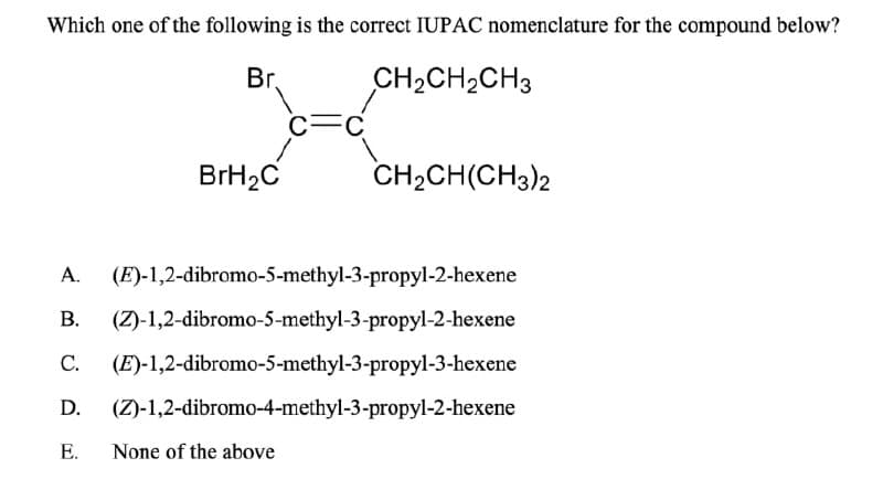 Which one of the following is the correct IUPAC nomenclature for the compound below?
Br.
CH2CH2CH3
C
BrH2C
CH2CH(CH3)2
A.
(E)-1,2-dibromo-5-methyl-3-propyl-2-hexene
B. (Z)-1,2-dibromo-5-methyl-3-propyl-2-hexene
C.
(E)-1,2-dibromo-5-methyl-3-propyl-3-hexene
D.
(Z)-1,2-dibromo-4-methyl-3-propyl-2-hexene
E.
None of the above