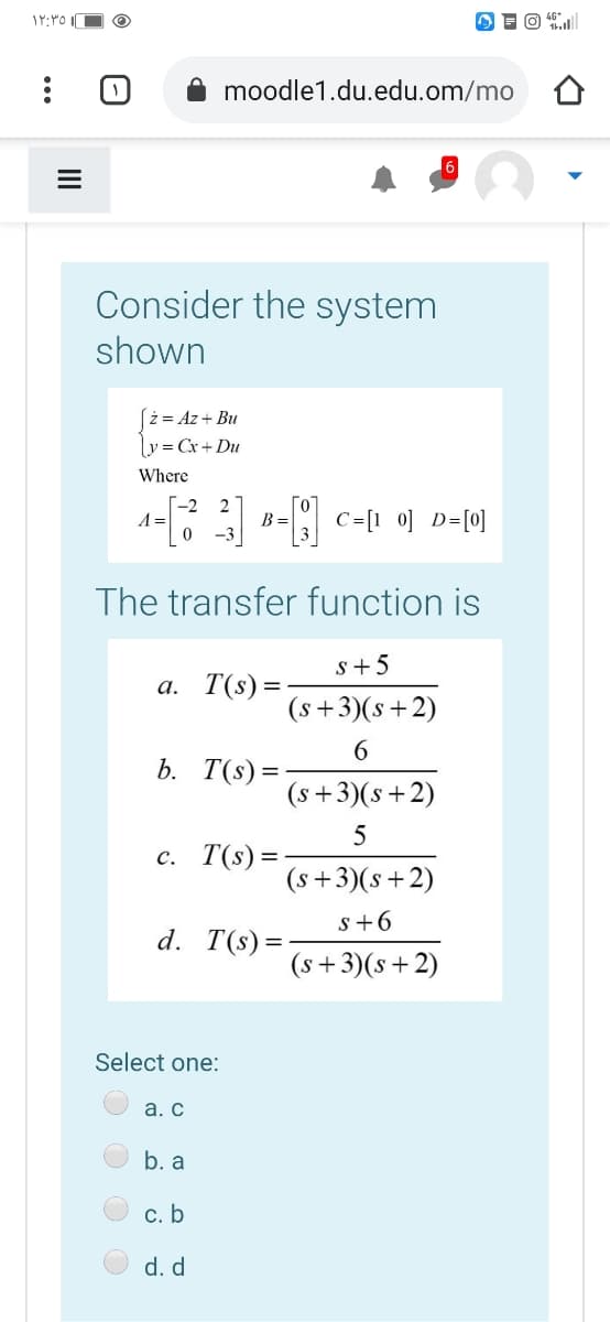 moodle1.du.edu.om/mo
Consider the system
shown
[ż = Az+ Bu
Ly = Cx + Du
Where
-2
A =
2
C=[1 0] D=[0]
B =
The transfer function is
s+5
а. Т(s) %3
(s+3)(s+2)
6.
b. T(s) =
(s+3)(s+2)
5
c. T(s) =-
(s+3)(s+2)
s+6
d. T(s) =
(s+3)(s+2)
Select one:
а. с
b. a
c. b
d. d
