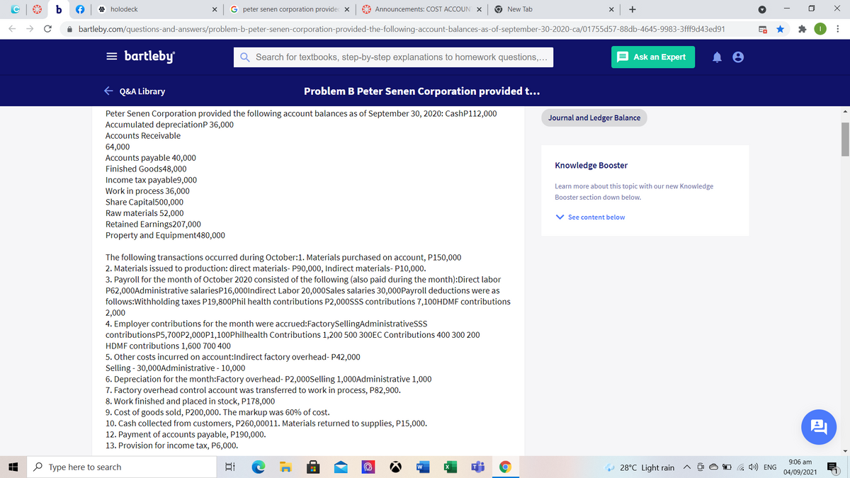 A holodeck
G peter senen corporation providec x
A Announcements: COST ACCOUN
9 New Tab
i bartleby.com/questions-and-answers/problem-b-peter-senen-corporation-provided-the-following-account-balances-as-of-september-30-2020-ca/01755d57-88db-4645-9983-3fff9d43ed91
= bartleby
Search for textbooks, step-by-step explanations to homework questions,...
Ask an Expert
E Q&A Library
Problem B Peter Senen Corporation provided t...
Peter Senen Corporation provided the following account balances as of September 30, 2020: CashP112,000
Accumulated depreciationP 36,000
Journal and Ledger Balance
Accounts Receivable
64,000
Accounts payable 40,000
Finished Goods48,000
Income tax payable9,000
Knowledge Booster
Learn more about this topic with our new Knowledge
Work in process 36,000
Share Capital500,000
Raw materials 52,000
Booster section down below.
V See content below
Retained Earnings207,000
Property and Equipment480,000
The following transactions occurred during October:1. Materials purchased on account, P150,000
2. Materials issued to production: direct materials- P90,000, Indirect materials- P10,000.
3. Payroll for the month of October 2020 consisted of the following (also paid during the month):Direct labor
P62,000Administrative salariesP16,000lndirect Labor 20,000Sales salaries 30,000Payroll deductions were as
follows:Withholding taxes P19,800Phil health contributions P2,00ossS contributions 7,100HDMF contributions
2,000
4. Employer contributions for the month were accrued:FactorySellingAdministrativeSss
contributionsP5,700P2,000P1,100Philhealth Contributions 1,200 500 300EC Contributions 400 300 200
HDMF contributions 1,600 700 400
5. Other costs incurred on account:Indirect factory overhead- P42,000
Selling - 30,000Administrative - 10,000
6. Depreciation for the month:Factory overhead- P2,000Selling 1,000Administrative 1,000
7. Factory overhead control account was transferred to work in process, P82,900.
8. Work finished and placed in stock, P178,000
9. Cost of goods sold, P200,000. The markup was 60% of cost.
10. Cash collected from customers, P260,00011. Materials returned to supplies, P15,000.
12. Payment of accounts payable, P190,000.
13. Provision for income tax, P6,000.
9:06 am
O Type here to search
28°C Light rain
04/09/2021
...
AT
FR
