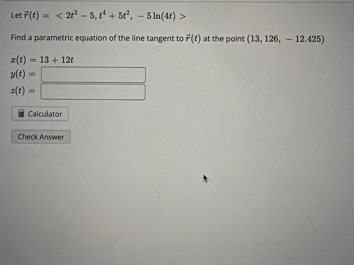 Let r(t) = < 2t² - 5, t4 + 5t²,
5 ln(4t) >
Find a parametric equation of the line tangent to r(t) at the point (13, 126, 12.425)
x(t) = 13+ 12t
y(t) =
z(t) =
Calculator
Check Answer
-