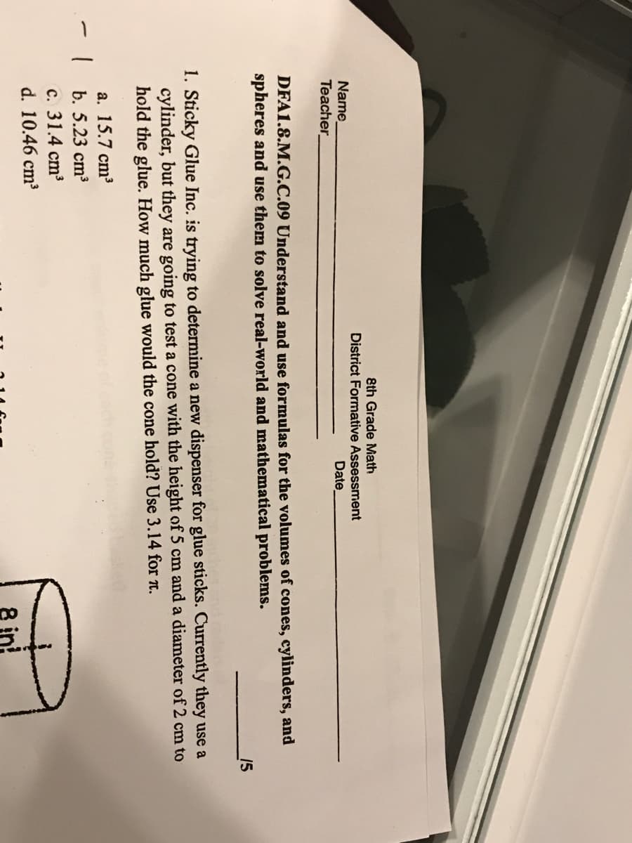 8th Grade Miath
District Formative Assessment
Name
Date
Teacher
DFA1.8.M.G.C.09 Understand and use formulas for the volumes of cones, cylinders, and
spheres and use them to solve real-world and mathematical problems.
15
1. Sticky Glue Inc. is trying to determine a new dispenser for glue sticks. Currently they use a
cylinder, but they are going to test a cone with the height of 5 cm and a diameter of 2 cm to
hold the glue. How much glue would the cone hold? Use 3.14 for 1.
a. 15.7 cm³
b. 5.23 cm3
c. 31.4 cm3
d. 10.46 cm
8 in!
