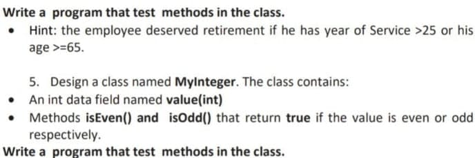 Write a program that test methods in the class.
• Hint: the employee deserved retirement if he has year of Service >25 or his
age >=65.
5. Design a class named MyInteger. The class contains:
• An int data field named value(int)
Methods isEven() and
respectively.
Write a program that test methods in the class.
isOdd() that return true if the value is even or odd.