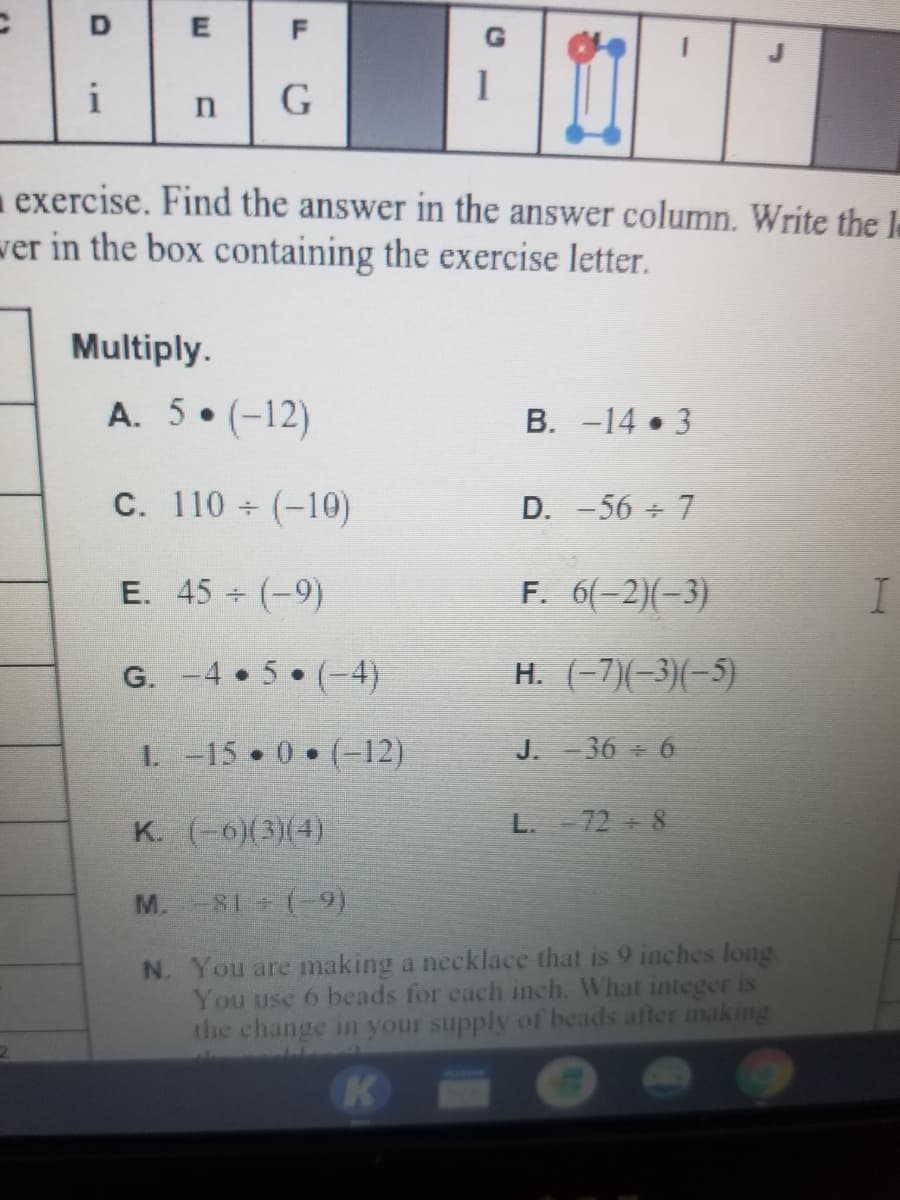 F
i
G
exercise. Find the answer in the answer column. Write the le
wer in the box containing the exercise letter.
Multiply.
A. 5 (-12)
B. -14 3
C. 110 ÷ (-10)
D. -56 7
E. 45 (-9)
F. 6(-2)(-3)
G. -4 5 (-4)
H. (-7)(-3)(-5)
I. -15 0 (-12)
J. 36 6
K. (-6)(3)(4)
L. 72 8
M.-81 (-9)
N. You are making a necklace that is 9 inches long.
You use 6 beads for each inch. What integer is
the change in your supply of beads after making
K
