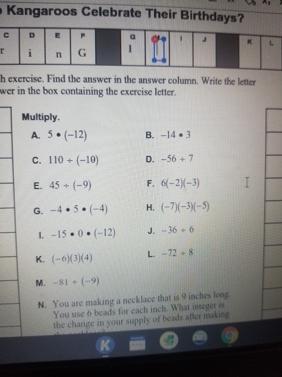 Kangaroos Celebrate Their Birthdays?
h exercise. Find the answer in the answer column. Write the letter
wer in the box containing the exercise letter.
Multiply.
A. 5 (-12)
B. -14 3
C. 110 (-10)
D. -56 7
E. 45 (-9)
F. 6(-2)(-3)
G. -4 • 5 (-4)
H. (-7)(-3)(-5)
1. -15 0 (-12)
J. -36 6
L. -72 8
K. (-6)(3)(4)
M. -81 (-9)
N. You are making a necklace that is 9 inches long.
You use 6 beads for each inch. What integer is
the change in your supply of beads after making
PEARDN
