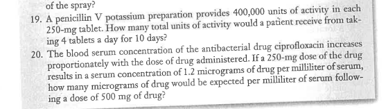 of the spray?
19. A penicillin V potassium preparation provides 400,000 units of activity in each
250-mg tablet. How many total units of activity would a patient receive from tak-
ing 4 tablets a day for 10 days?
20. The blood serum concentration of the antibacterial drug ciprofloxacin increases
proportionately with the dose of drug administered. If a 250-mg dose of the drug
results in a serum concentration of 1.2 micrograms of drug per milliliter of serum,
how many micrograms of drug would be expected per milliliter of serum follow-
ing a dose of 500 mg of drug?