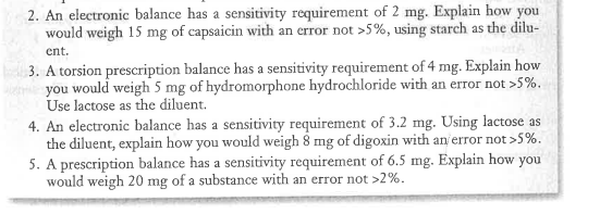 2. An electronic balance has a sensitivity requirement of 2 mg. Explain how you
would weigh 15 mg of capsaicin with an error not >5%, using starch as the dilu-
ent.
3. A torsion prescription balance has a sensitivity requirement of 4 mg. Explain how
you would weigh 5 mg of hydromorphone hydrochloride with an error not >5%.
Use lactose as the diluent.
4. An electronic balance has a sensitivity requirement of 3.2 mg. Using lactose as
the diluent, explain how you would weigh 8 mg of digoxin with an error not >5%.
5. A prescription balance has a sensitivity requirement of 6.5 mg. Explain how you
would weigh 20 mg of a substance with an error not >2%.