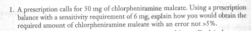 1. A prescription calls for 50 mg of chlorpheniramine maleate. Using a prescription
balance with a sensitivity requirement of 6 mg, explain how you would obtain the
required amount of chlorpheniramine maleate with an error not >5%.