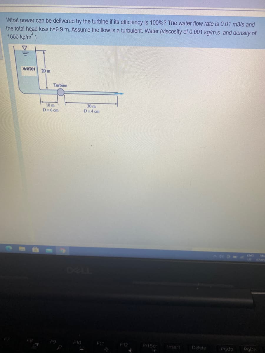 What power can be delivered by the turbine if its efficiency is 100%? The water flow rate is 0.01 m3/s and
the total head loss h=9.9 m. Assume the flow is a turbulent. Water (viscosity of 0.001 kg/m.s and density of
1000 kg/m)
water
20 m
Turbine
10 m
D=6 cm
30 m
D=4 cm
100
US 07/0
ENG
280
RLL
F8
F9
F10
F11
F12
PrtScr
Insert
Delete
PgUp
PgDn
