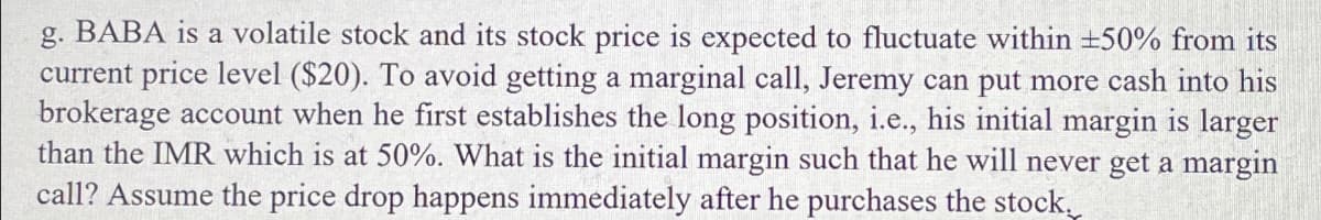 g. BABA is a volatile stock and its stock price is expected to fluctuate within ±+50% from its
current price level ($20). To avoid getting a marginal call, Jeremy can put more cash into his
brokerage account when he first establishes the long position, i.e., his initial margin is larger
than the IMR which is at 50%. What is the initial margin such that he will never get a margin
call? Assume the price drop happens immediately after he purchases the stock.