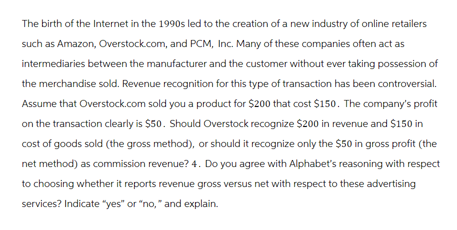 The birth of the Internet in the 1990s led to the creation of a new industry of online retailers
such as Amazon, Overstock.com, and PCM, Inc. Many of these companies often act as
intermediaries between the manufacturer and the customer without ever taking possession of
the merchandise sold. Revenue recognition for this type of transaction has been controversial.
Assume that Overstock.com sold you a product for $200 that cost $150. The company's profit
on the transaction clearly is $50. Should Overstock recognize $200 in revenue and $150 in
cost of goods sold (the gross method), or should it recognize only the $50 in gross profit (the
net method) as commission revenue? 4. Do you agree with Alphabet's reasoning with respect
to choosing whether it reports revenue gross versus net with respect to these advertising
services? Indicate "yes" or "no," and explain.