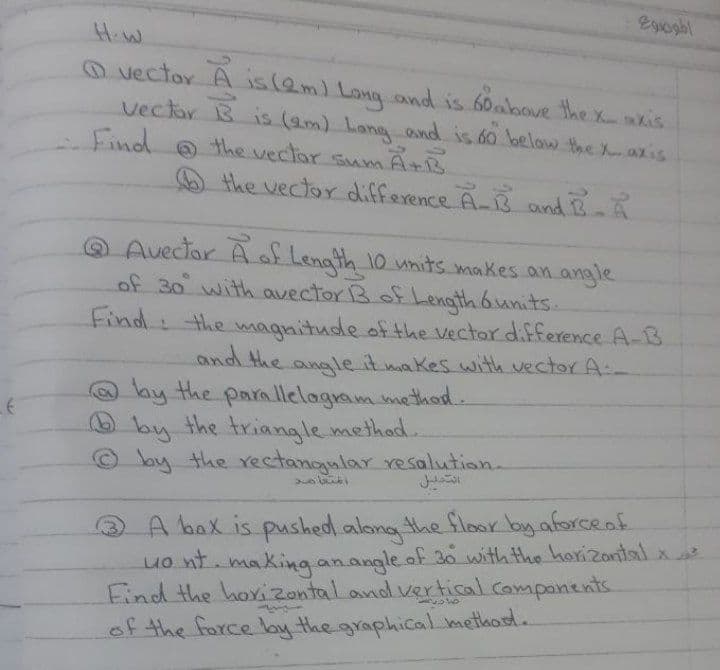 Egioghl
H.W
O vector A is(eml Longand is 60above the xkis
Vectar B is (am) Lang and is 60 belaw the Xaxis
Find
the vectar sumAtB
the vector difference A-B and B.A
@ Avectar A of Lenath 10 units. makes.an angle
of 30 with avector B of Length 6units.
Find: the magnitude of the Vector difference A-B
and the -
O by the para llelagram method.
by the triangle method..
© lay the rectangular resalution.
angle itmakes with vector A
@A bax is pushed.along the floor by aforceof
uo nt making anangle.af 30 with the horizontalx
Find the horizontaland vertical components
of the force by the graphical method.

