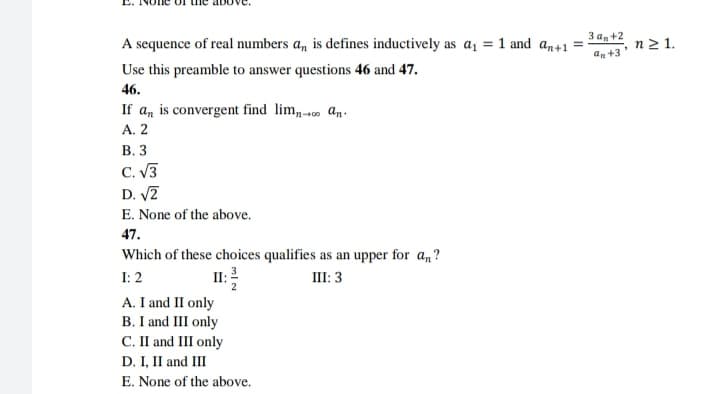 За,+2
A sequence of real numbers a, is defines inductively as a, = 1 and an+1 =
n 2 1.
an +3
Use this preamble to answer questions 46 and 47.
46.
If a, is convergent find lim, o an.
А. 2
В. 3
C. V3
D. V2
E. None of the above.
47.
Which of these choices qualifies as an upper for a,?
II: 2
A. I and II only
B. I and III only
C. II and III only
D. I, II and III
I: 2
III: 3
E. None of the above.
