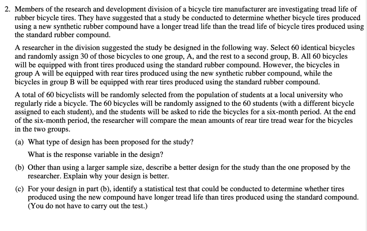 2. Members of the research and development division of a bicycle tire manufacturer are investigating tread life of
rubber bicycle tires. They have suggested that a study be conducted to determine whether bicycle tires produced
using a new synthetic rubber compound have a longer tread life than the tread life of bicycle tires produced using
the standard rubber compound.
A researcher in the division suggested the study be designed in the following way. Select 60 identical bicycles
and randomly assign 30 of those bicycles to one group, A, and the rest to a second group, B. All 60 bicycles
will be equipped with front tires produced using the standard rubber compound. However, the bicycles in
group A will be equipped with rear tires produced using the new synthetic rubber compound, while the
bicycles in group B will be equipped with rear tires produced using the standard rubber compound.
A total of 60 bicyclists will be randomly selected from the population of students at a local university who
regularly ride a bicycle. The 60 bicycles will be randomly assigned to the 60 students (with a different bicycle
assigned to each student), and the students will be asked to ride the bicycles for a six-month period. At the end
of the six-month period, the researcher will compare the mean amounts of rear tire tread wear for the bicycles
in the two groups.
(a) What type of design has been proposed for the study?
What is the response variable in the design?
(b) Other than using a larger sample size, describe a better design for the study than the one proposed by the
researcher. Explain why your design is better.
(c) For your design in part (b), identify a statistical test that could be conducted to determine whether tires
produced using the new compound have longer tread life than tires produced using the standard compound.
(You do not have to carry out the test.)