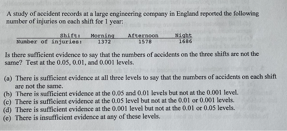 A study of accident records at a large engineering company in England reported the following
number of injuries on each shift for 1 year:
Shift:
Number of injuries:
Morning
1372
Afternoon
1578
Night
1686
Is there sufficient evidence to say that the numbers of accidents on the three shifts are not the
same? Test at the 0.05, 0.01, and 0.001 levels.
(a) There is sufficient evidence at all three levels to say that the numbers of accidents on each shift
are not the same.
(b) There is sufficient evidence at the 0.05 and 0.01 levels but not at the 0.001 level.
(c) There is sufficient evidence at the 0.05 level but not at the 0.01 or 0.001 levels.
(d) There is sufficient evidence at the 0.001 level but not at the 0.01 or 0.05 levels.
(e) There is insufficient evidence at any of these levels.