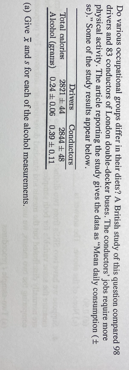 Do various occupational groups differ in their diets? A British study of this question compared 98
drivers and 83 conductors of London double-decker buses. The conductors' jobs require more
physical activity. The article reporting the study gives the data as "Mean daily consumption (±
se)." Some of the study results appear below.
Drivers
Conductors
Total calories
2821 +44
2844 +48
Alcohol (grams) 0.24 0.06 0.39 +0.11
(a) Give x and s for each of the alcohol measurements.
que e
quate