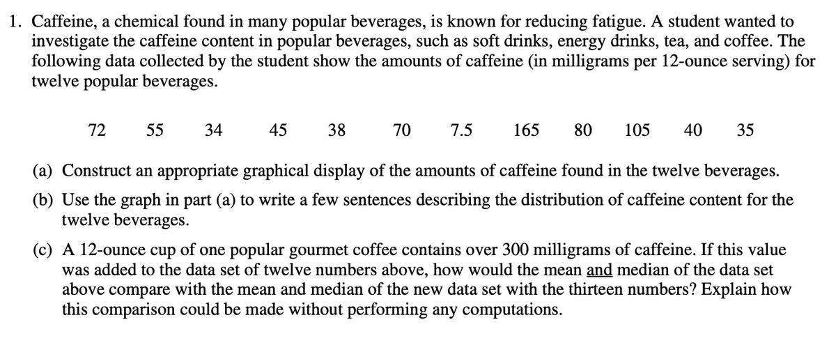 1. Caffeine, a chemical found in many popular beverages, is known for reducing fatigue. A student wanted to
investigate the caffeine content in popular beverages, such as soft drinks, energy drinks, tea, and coffee. The
following data collected by the student show the amounts of caffeine (in milligrams per 12-ounce serving) for
twelve popular beverages.
72
55
34
45
38
70
7.5
165
80 105 40 35
(a) Construct an appropriate graphical display of the amounts of caffeine found in the twelve beverages.
(b) Use the graph in part (a) to write a few sentences describing the distribution of caffeine content for the
twelve beverages.
(c) A 12-ounce cup of one popular gourmet coffee contains over 300 milligrams of caffeine. If this value
was added to the data set of twelve numbers above, how would the mean and median of the data set
above
compare with the mean and median of the new data set with the thirteen numbers? Explain how
this comparison could be made without performing any computations.