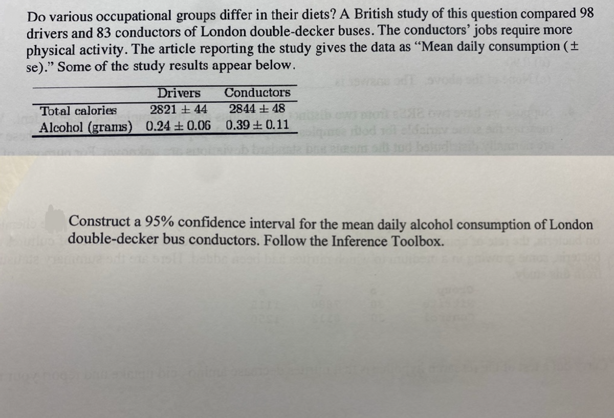 Do various occupational groups differ in their diets? A British study of this question compared 98
drivers and 83 conductors of London double-decker buses. The conductors' jobs require more
physical activity. The article reporting the study gives the data as "Mean daily consumption (+
se)." Some of the study results appear below.
Drivers
Conductors
Total calories
2821 44
2844 +48
Alcohol (grams) 0.24 0.06 0.39 ± 0.11
que
Construct a 95% confidence interval for the mean daily alcohol consumption of London
double-decker bus conductors. Follow the Inference Toolbox.