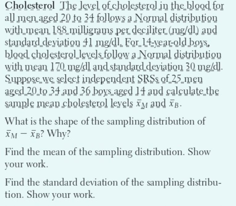 Cholesterol The level of cholesterol in the blood for
all men aged 20 to 34 follows a Normal distribution
with mean 188 milligrams per deciliter (mg/dl) and
standard deviation 41 mg/dl. For 14-year-old boys,
blood cholesterol levels follow a Normal distribution
with mean 170 mg/dl and standard deviation 30 mg/dl.
Suppose we select independent SRSs of 25 men
aged 20 to 34 and 36 boys aged 14 and calculate the
sample mean cholesterol levels M and XB.
What is the shape of the sampling distribution of
XM - XB? Why?
Find the mean of the sampling distribution. Show
your work.
Find the standard deviation of the sampling distribu-
tion. Show your work.