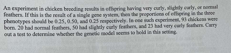 An experiment in chicken breeding results in offspring having very curly, slightly curly, or normal
feathers. If this is the result of a single gene system, then the proportions of offspring in the three
phenotypes should be 0.25, 0.50, and 0.25 respectively. In one such experiment, 93 chickens were
born. 20 had normal feathers, 50 had slightly curly feathers, and 23 had very curly feathers. Carry
out a test to determine whether the genetic model seems to hold in this setting.