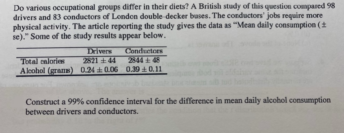 Do various occupational groups differ in their diets? A British study of this question compared 98
drivers and 83 conductors of London double-decker buses. The conductors' jobs require more
physical activity. The article reporting the study gives the data as "Mean daily consumption (+
se)." Some of the study results appear below.
Drivers
Total calories
2821 +44
Alcohol (grams) 0.24 0.06
Conductors
2844 +48
0.39 ± 0.11
Construct a 99% confidence interval for the difference in mean daily alcohol consumption
between drivers and conductors.