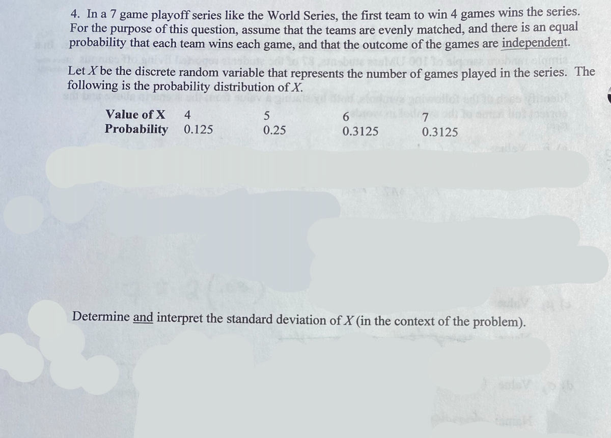 4. In a 7 game playoff series like the World Series, the first team to win 4 games wins the series.
For the purpose of this question, assume that the teams are evenly matched, and there is an equal
probability that each team wins each game, and that the outcome of the games are independent.
Let X be the discrete random variable that represents the number of games played in the series. The
following is the probability distribution of X.
L
Value of X 4
Probability 0.125
5
0.25
6
0.3125
7
0.3125
Determine and interpret the standard deviation of X (in the context of the problem).