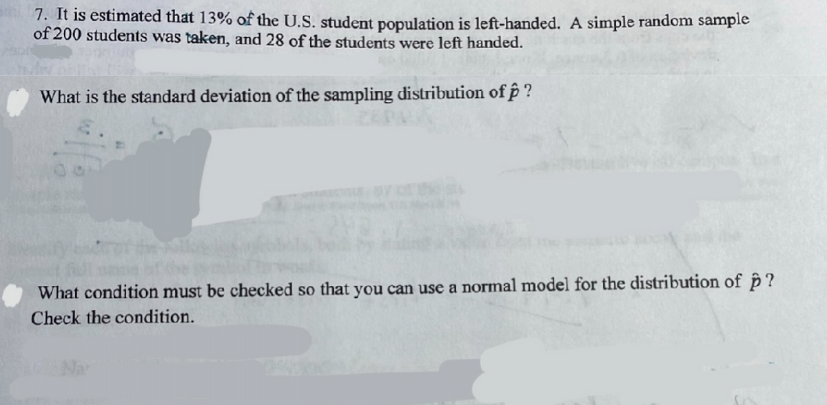 7. It is estimated that 13% of the U.S. student population is left-handed. A simple random sample
of 200 students was taken, and 28 of the students were left handed.
What is the standard deviation of the sampling distribution of f?
What condition must be checked so that you can use a normal model for the distribution of p?
Check the condition.