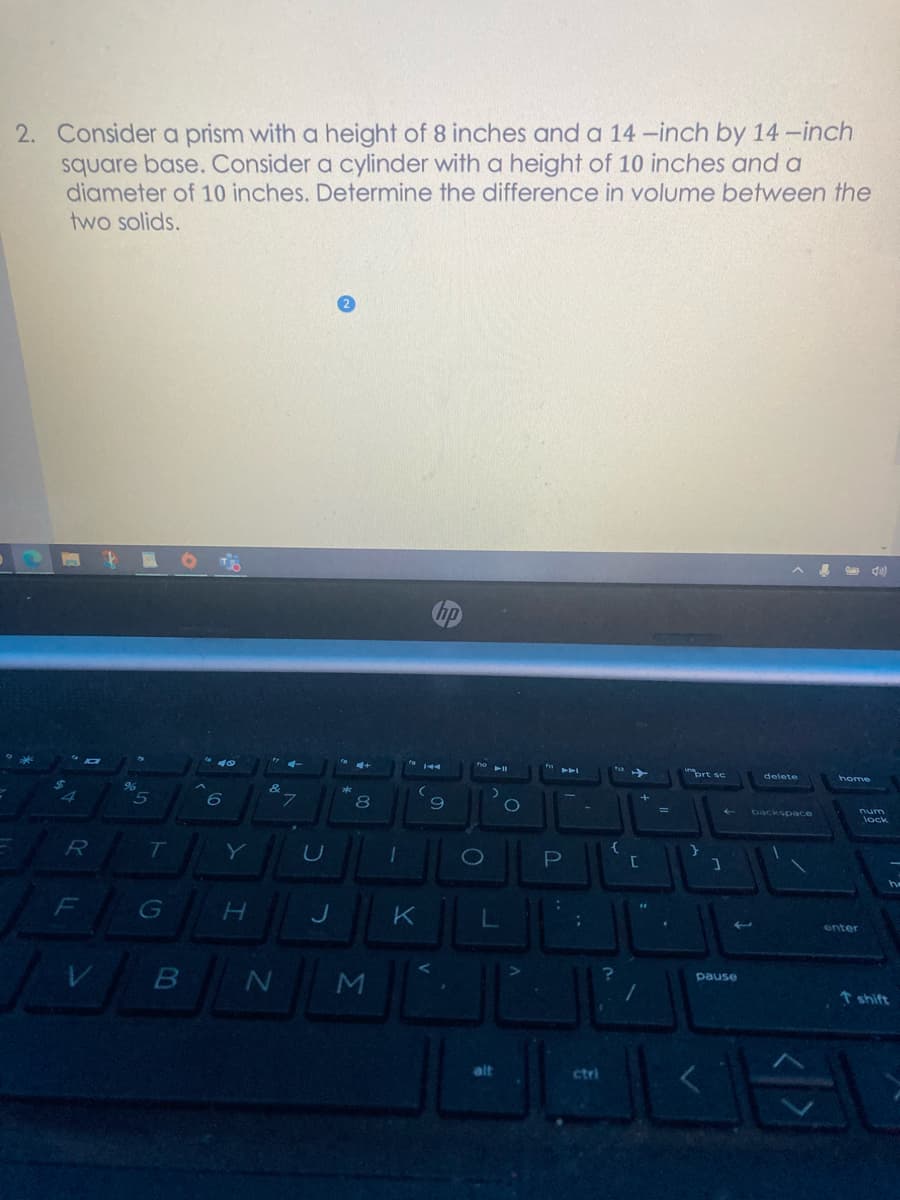 2. Consider a prism with a height of 8 inches and a 14 -inch by 14 -inch
square base. Consider a cylinder with a height of 10 inches and a
diameter of 10 inches. Determine the difference in volume between the
two solids.
unprt sc
delete
home
96
&
8
backspace
num
R
T
Y
F
H.
K
enter
pause
↑ shift
alt
ctri
