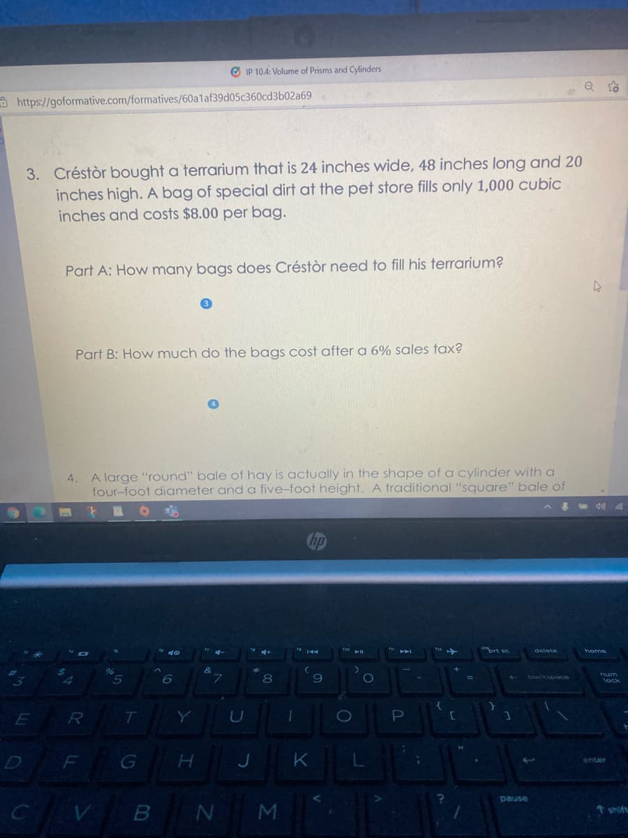 O IP 10.4: Volume of Prisms and Cylinders
a https://goformative.com/formatives/60a1af39d05c360cd3b02a69
3. Créstòr bought a terrarium that is 24 inches wide, 48 inches long and 20
inches high. A bag of special dirt at the pet store fills only 1,000 cubic
inches and costs $8.00 per bag.
Part A: How many bags does Créstòr need to fill his terrarium?
Part B: How much do the bags cost after a 6% sales tax?
4.
A large "round" bale of hay is actually in the shape of a cylinder with a
four-foot diameter and a five-foot height. A traditional "square" bale of
delete
home
num
lock
%3D
backspace
P
F
G H J
K
enter
pause
B
shift
