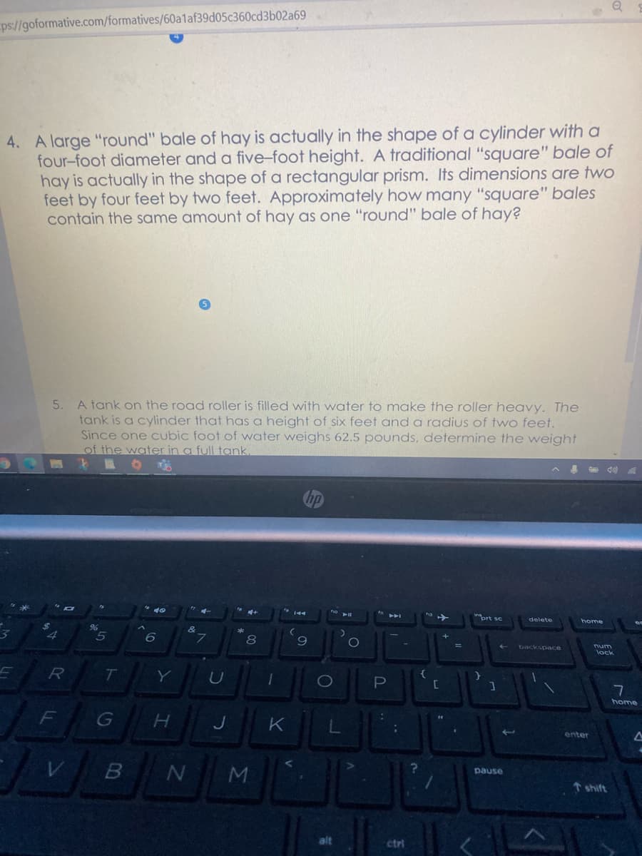 ps://goformative.com/formatives/60a1af39d05c360cd3b02a69
4. A large "round" bale of hay is actually in the shape of a cylinder with a
four-foot diameter and a five-foot height. A traditional "square" bale of
hay is actually in the shape of a rectangular prism. Its dimensions are two
feet by four feet by two feet. Approximately how many "square" bales
contain the same amount of hay as one "round" bale of hay?
5. A tank on the road roller is filled with water to make the roller heavy. The
tank is a cylinder that has a height of six feet and a radius of two feet.
Since one cubic foot of water weighs 62.5 pounds, determine the weight
of the water in a full tank.
prt se
home
96
L.
8
9
backspace
lock
T
Y
C
7
home
enter
pause
t shift
alt
ctri
