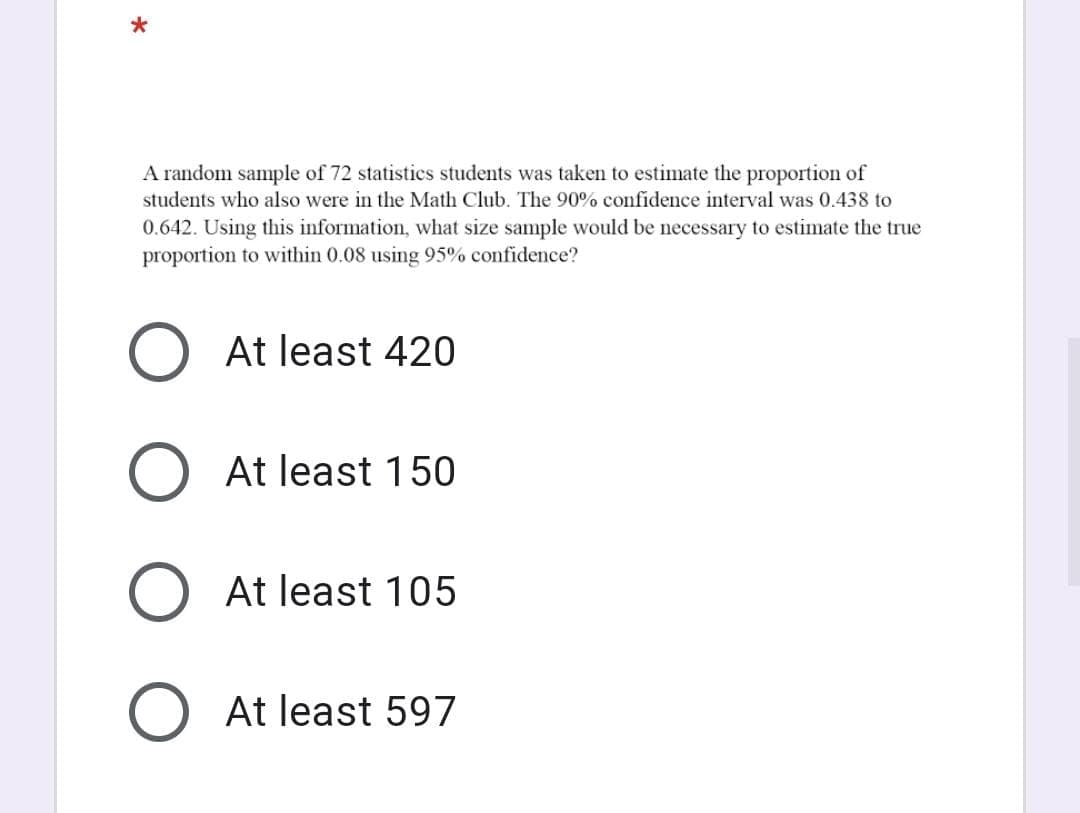 A random sample of 72 statistics students was taken to estimate the proportion of
students who also were in the Math Club. The 90% confidence interval was 0.438 to
0.642. Using this information, what size sample would be necessary to estimate the true
proportion to within 0.08 using 95% confidence?
At least 420
O At least 150
O At least 105
O At least 597
