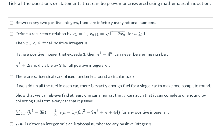 Tick all the questions or statements that can be proven or answered using mathematical induction.
Between any two positive integers, there are infinitely many rational numbers.
O Define a recurrence relation by æ1 =1 , æn+1 = /T+ 2xn for n > 1
Then æn < 4 for all positive integers n .
O If n is a positive integer that exceeds 1, then n4 + 4" can never be a prime number.
n3 + 2n is divisible by 3 for all positive integers n .
There are n identical cars placed randomly around a circular track.
If we add up all the fuel in each car, there is exactly enough fuel for a single car to make one complete round.
Show that we can always find at least one car amongst the n cars such that it can complete one round by
collecting fuel from every car that it passes.
O D (k4 + 3k) = 30n(n + 1)(6n³ + 9n? + n + 44) for any positive integer n .
O vn is either an integer or is an irrational number for any positive integer n.
