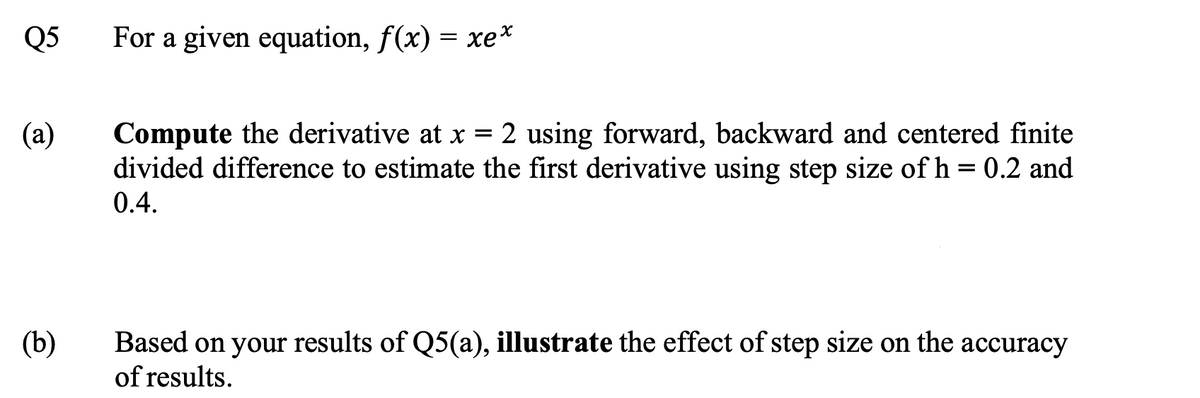 Q5
For a given equation, f(x) = xe*
(а)
Compute the derivative at x = 2 using forward, backward and centered finite
divided difference to estimate the first derivative using step size of h = 0.2 and
0.4.
(b)
Based on your results of Q5(a), illustrate the effect of step size on the accuracy
of results.
