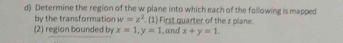 d) Determine the region of the w plane into which each of the following is mapped
by the transformation w = z, (1) First quarter of the z plane.
(2) region bounded by x = 1,y = 1,and x+y = 1.
%3D
