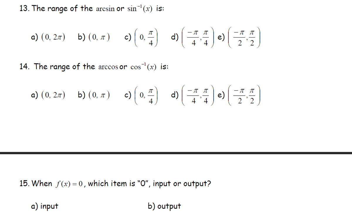 ### Trigonometric Functions and Their Inverses

#### 13. The range of the \( \arcsin \) or \( \sin^{-1}(x) \) is:
a) \( (0, 2\pi) \)

b) \( (0, \pi) \)

c) \( \left(0, \frac{\pi}{4}\right) \)

d) \( \left( -\frac{\pi}{4}, \frac{\pi}{4} \right) \)

e) \( \left( -\frac{\pi}{2}, \frac{\pi}{2} \right) \)

#### 14. The range of the \( \arccos \) or \( \cos^{-1}(x) \) is:
a) \( (0, 2\pi) \)

b) \( (0, \pi) \)

c) \( \left(0, \frac{\pi}{4} \right) \)

d) \( \left( -\frac{\pi}{4}, \frac{\pi}{4} \right) \)

e) \( \left( -\frac{\pi}{2}, \frac{\pi}{2} \right) \)

#### 15. When \( f(x) = 0 \), which item is "0", input or output?

a) input

b) output