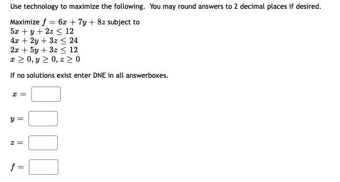 Use technology to maximize the following. You may round answers to 2 decimal places if desired.
Maximize f = 6x + 7y + 8z subject to
5x + y + 2z < 12
4x + 2y + 3z < 24
2x + 5y + 3z < 12
x > 0, y > 0, z > 0
If no solutions exist enter DNE in all answerboxes.
y =
z =
f =
