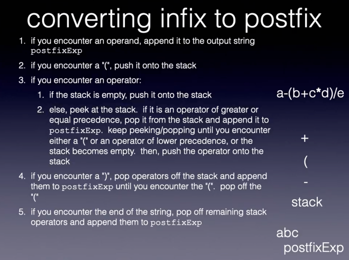 converting infix to postfix
1. if you encounter an operand, append it to the output string
postfixExp
2. if you encounter a "(", push it onto the stack
3. if you encounter an operator:
1. if the stack is empty, push it onto the stack
a-(b+c*d)/e
2. else, peek at the stack. if it is an operator of greater or
equal precedence, pop it from the stack and append it to
postfixExp. keep peeking/popping until you encounter
either a "(" or an operator of lower precedence, or the
stack becomes empty. then, push the operator onto the
stack
4. if you encounter a ")", pop operators off the stack and append
them to postfixExp until you encounter the "(". pop off the
"("
stack
5. if you encounter the end of the string, pop off remaining stack
operators and append them to postfixExp
abc
postfixExp
