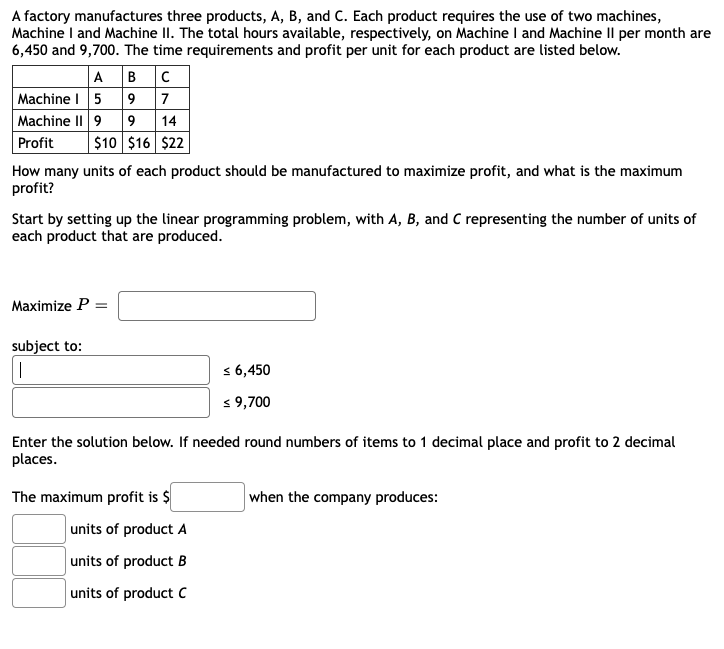 A factory manufactures three products, A, B, and C. Each product requires the use of two machines,
Machine I and Machine II. The total hours available, respectively, on Machine I and Machine Il per month are
6,450 and 9,700. The time requirements and profit per unit for each product are listed below.
A BC
Machine I 5 9 7
Machine II 9 9 14
$10 $16 $22
Profit
How many units of each product should be manufactured to maximize profit, and what is the maximum
profit?
Start by setting up the linear programming problem, with A, B, and C representing the number of units of
each product that are produced.
Maximize P =
subject to:
s 6,450
s 9,700
Enter the solution below. If needed round numbers of items to 1 decimal place and profit to 2 decimal
places.
The maximum profit is $
when the company produces:
units of product A
units of product B
units of product C
