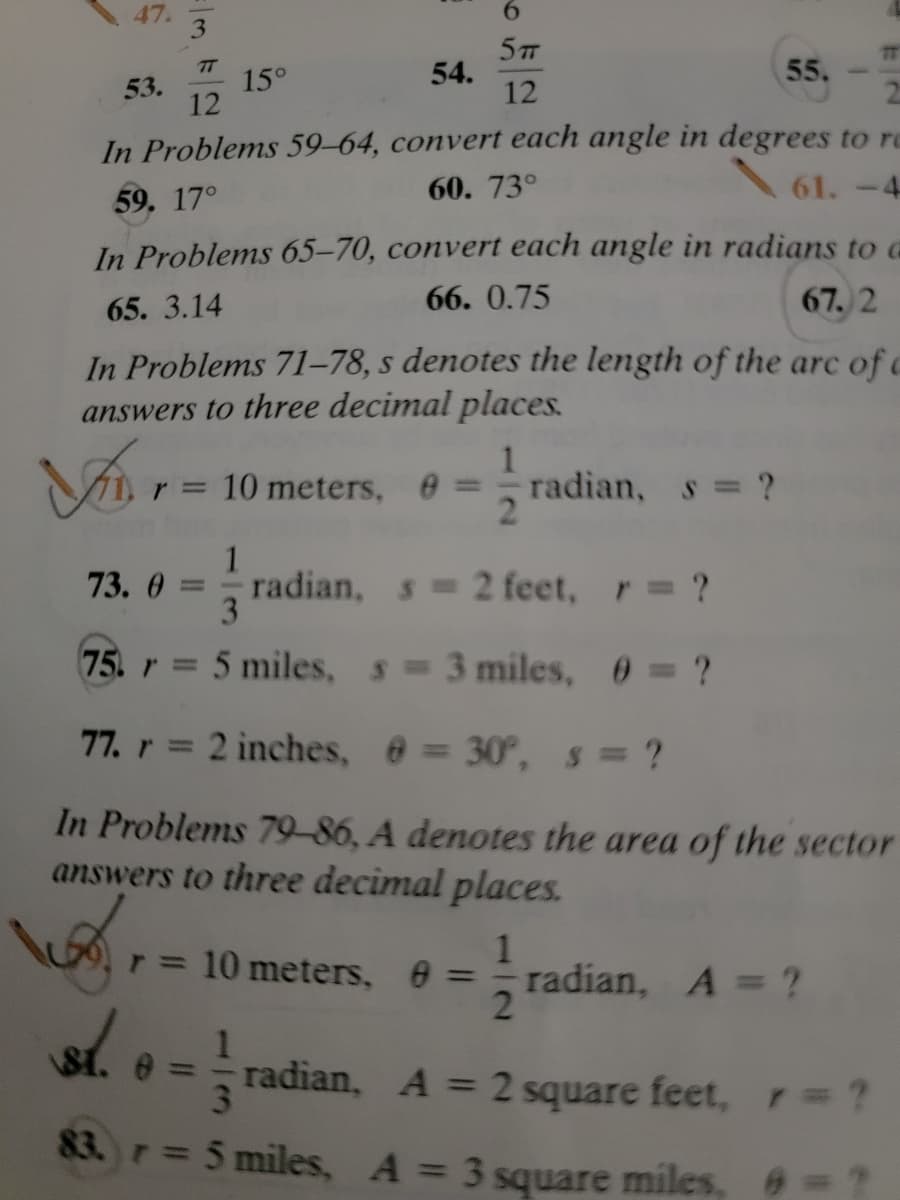 47.
3.
6.
5T
54.
12
T
55.
12
15°
53.
In Problems 59–64, convert each angle in degrees to re
61.-4
60. 73°
59. 17°
In Problems 65-70, convert each angle in radians to G
65. 3.14
66. 0.75
67. 2
In Problems 71–78, s denotes the length of the arc of c
answers to three decimal places.
10 meters, e:
radian, s ?
2.
%3D
1
radian, s 2 feet, r ?
3
73. 0 =
%3D
75. r 5 miles, s 3 miles, 0 = ?
%3D
77. r = 2 inches, @ = 30°, s = ?
%3D
In Problems 79-86, A denotes the area of the sector
answers to three decimal places.
1
radian, A = ?
2
r= 10 meters, 0:
%3D
1
radian, A = 2 square feet, r=?
3\
%3D
83. r= 5 miles, A = 3 square miles, ="
