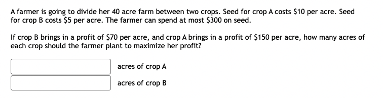 A farmer is going to divide her 40 acre farm between two crops. Seed for crop A costs $10 per acre. Seed
for crop B costs $5 per acre. The farmer can spend at most $300 on seed.
If crop B brings in a profit of $70 per acre, and crop A brings in a profit of $150 per acre, how many acres of
each crop should the farmer plant to maximize her profit?
acres of crop A
acres of crop B
