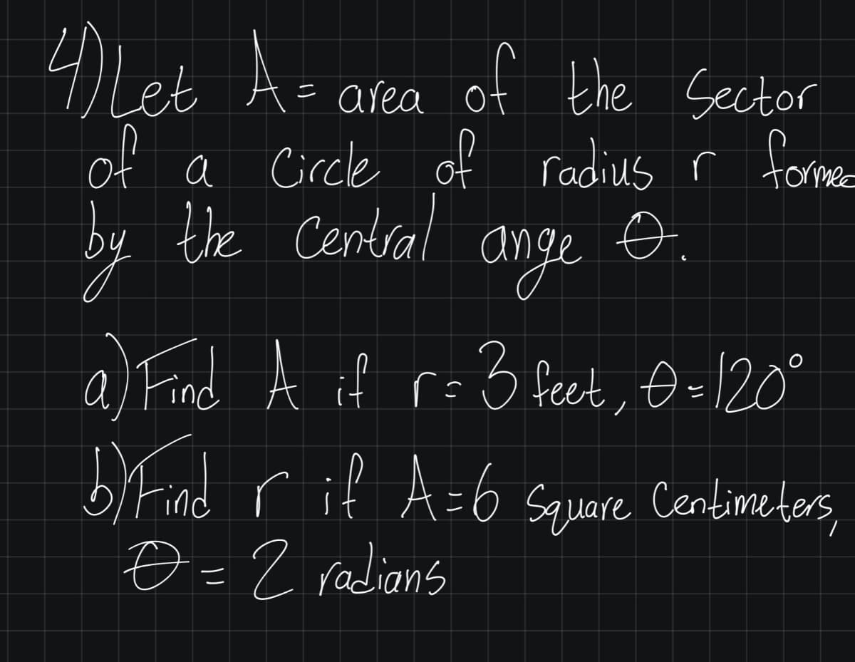 4Leb Az area of the Sector
of a Circle of radius r former
by the Central
ange
a) Find A if r=5 feet, Đ=120°
biFind rif A=6 Squeare ,
O =2 radians
Centime ters,
