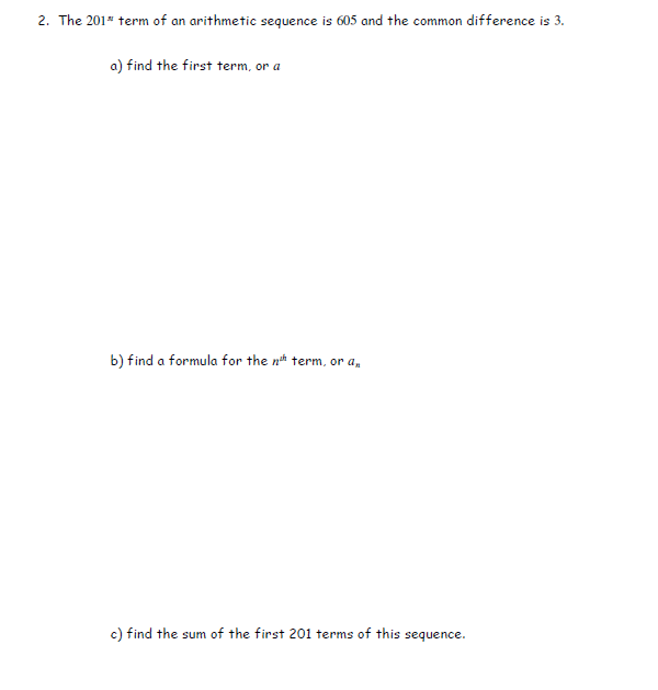 2. The 201" term of an arithmetic sequence is 605 and the common difference is 3.
a) find the first term, or a
b) find a formula for the nth term, or a,
c) find the sum of the first 201 terms of this sequence.
