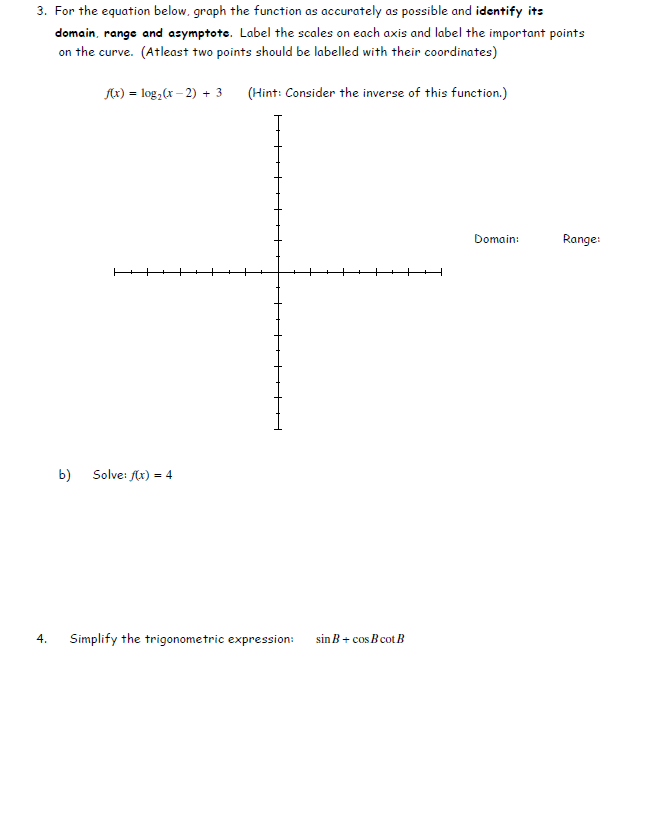 ## Mathematical Functions and Trigonometric Simplification

### Question 3: Graphing and Analysis of a Logarithmic Function

Consider the logarithmic function given below:

\[ f(x) = \log_2(x - 2) + 3 \]

#### Instructions:
a) **Graph the Function:** 
- Plot the function \( f(x) = \log_2(x - 2) + 3 \) as accurately as possible.
- Label the scales on both the x-axis and y-axis.
- Label important points on the curve, with at least two points marked with their coordinates.
- Identify and label the domain, range, and asymptote of the function.

*Hint:* Consider the inverse of this function for better understanding.

**Domain:**  
**Range:**  
**Asymptote:**

\[
\begin{xy}
\includegraphics[scale=0.5]{log-graph.pdf}
\end{xy}
\]

b) **Solve:**
\[ f(x) = 4 \]

### Question 4: Trigonometric Simplification

#### Simplify the following trigonometric expression:
\[ \sin B + \cos B \cot B \]

---

#### Explanation of the Diagrams:

The diagram provided is a graph with a Cartesian coordinate system (x and y axes) subdivided into evenly spaced intervals, allowing precise plotting of the function \( f(x) \). Important features, such as the graph transition points and asymptotes, should be carefully noted and labeled for clarity. Plotting and analysis involve addressing the function's domain, range, and finding any asymptotic behavior, which will help in understanding the overall shape and properties of the function. 

