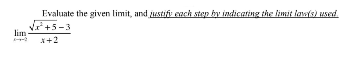 ### Example Problem: Evaluating a Limit

**Evaluate the given limit, and justify each step by indicating the limit law(s) used.**

\[ \lim_{{x \to -2}} \frac{\sqrt{x^2 + 5} - 3}{x + 2} \]

---

1. **Identify the Form of the Limit:**
   - First, substitute \( x = -2 \) into the expression to check the form:
     \[
     \frac{\sqrt{(-2)^2 + 5} - 3}{-2 + 2} = \frac{\sqrt{4 + 5} - 3}{0} = \frac{\sqrt{9} - 3}{0} = \frac{3 - 3}{0} = \frac{0}{0}
     \]
   - Since the limit results in the indeterminate form \(\frac{0}{0}\), we need further simplification.

2. **Simplify the Expression:**
   - To simplify, multiply the numerator and the denominator by the conjugate of the numerator:
     \[
     \frac{\sqrt{x^2 + 5} - 3}{x + 2} \cdot \frac{\sqrt{x^2 + 5} + 3}{\sqrt{x^2 + 5} + 3} = \frac{(\sqrt{x^2 + 5} - 3)(\sqrt{x^2 + 5} + 3)}{(x + 2)(\sqrt{x^2 + 5} + 3)}
     \]
   - The numerator simplifies using the difference of squares:
     \[
     \frac{(x^2 + 5) - 9}{(x + 2)(\sqrt{x^2 + 5} + 3)} = \frac{x^2 - 4}{(x + 2)(\sqrt{x^2 + 5} + 3)}
     \]
   - The numerator can be factored further:
     \[
     x^2 - 4 = (x - 2)(x + 2)
     \]
   - Substitute the factored numerator:
     \[
     \frac{(x - 2)(x + 2)}{(x + 2)(\sqrt{x^2 + 5} + 3)}
     \