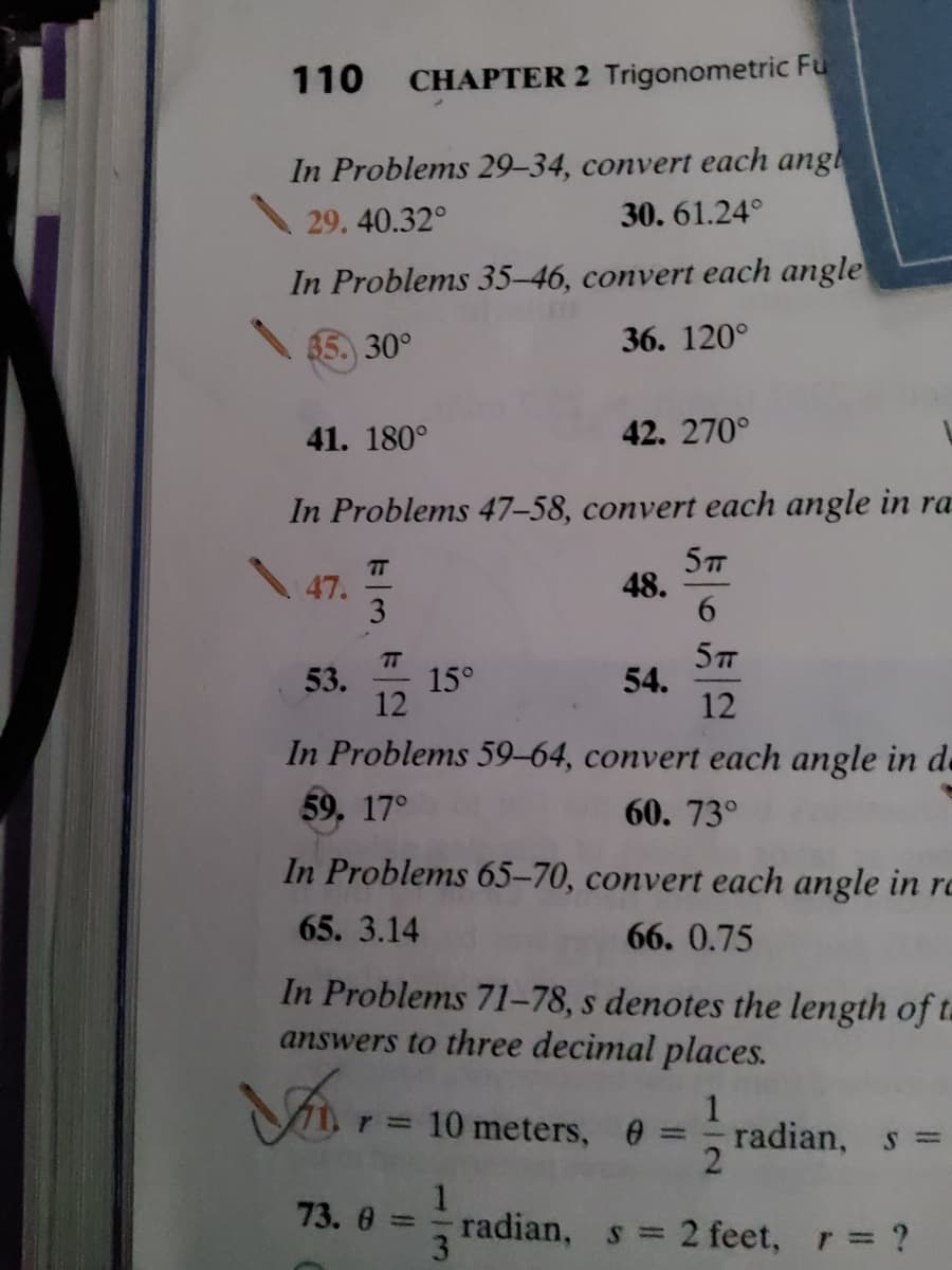 110
CHAPTER 2 Trigonometric Fu
In Problems 29-34, convert each angl
29.40.32°
30. 61.24°
In Problems 35-46, convert each angle
35. 30°
36. 120°
41. 180°
42. 270°
In Problems 47-58, convert each angle in ra
T
47.
3
48.
6.
TT
53.
15°
12
5T
54.
12
In Problems 59–64, convert each angle in de
59, 17°
60. 73°
In Problems 65–70, convert each angle in rc
65. 3.14
66. 0.75
In Problems 71-78, s denotes the length of ta
answers to three decimal places.
10 meters, 0
radian, s
%3D
73. 0 =
radian, s =
3.
2 feet, r ?
